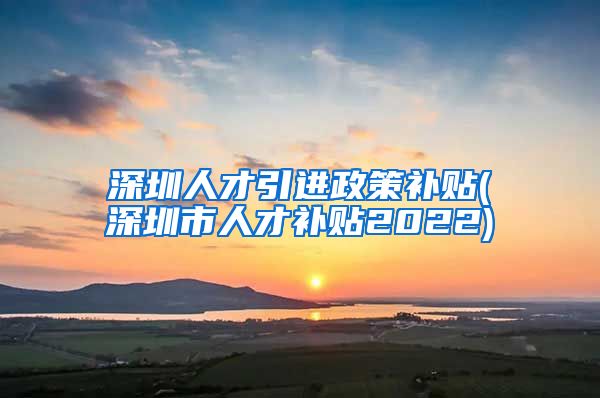 深圳人才引进政策补贴(深圳市人才补贴2022)