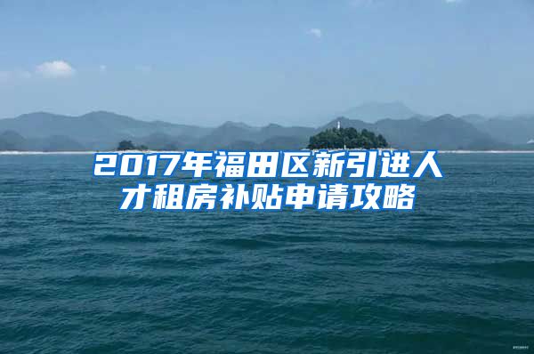 2017年福田区新引进人才租房补贴申请攻略