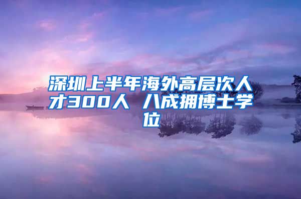 深圳上半年海外高层次人才300人 八成拥博士学位