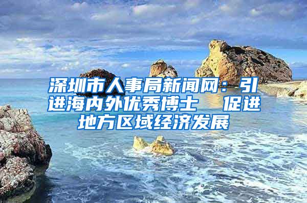 深圳市人事局新闻网：引进海内外优秀博士  促进地方区域经济发展