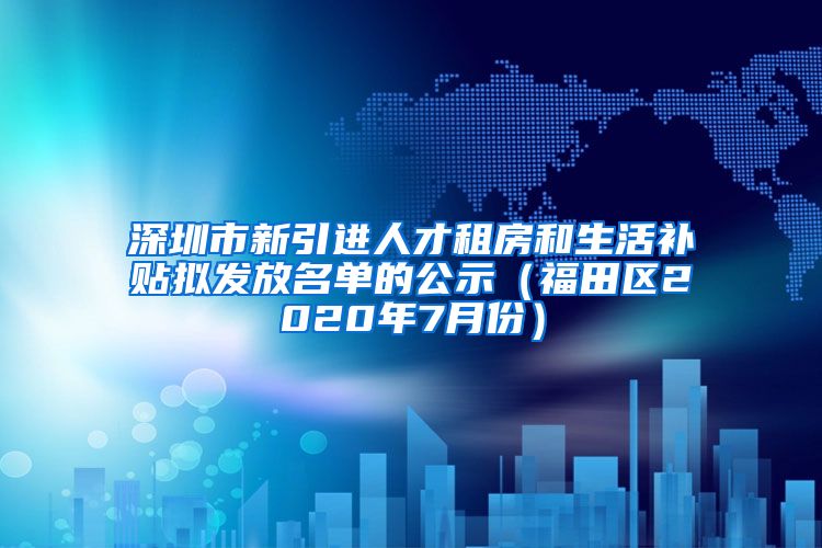 深圳市新引进人才租房和生活补贴拟发放名单的公示（福田区2020年7月份）