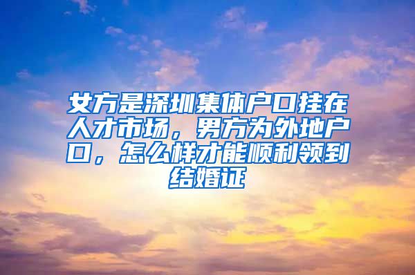 女方是深圳集体户口挂在人才市场，男方为外地户口，怎么样才能顺利领到结婚证