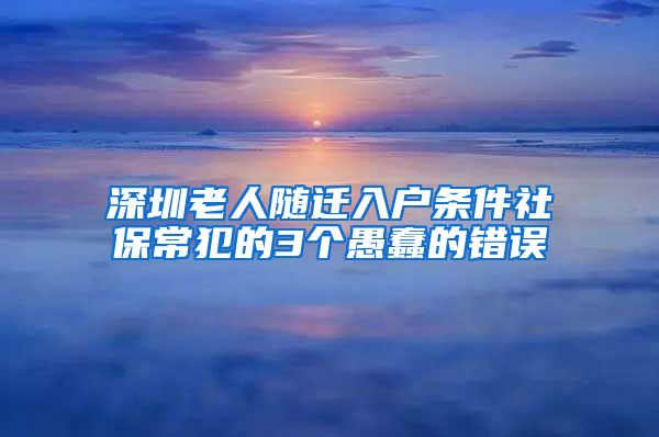 深圳老人随迁入户条件社保常犯的3个愚蠢的错误