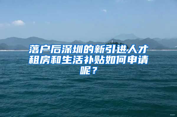 落户后深圳的新引进人才租房和生活补贴如何申请呢？