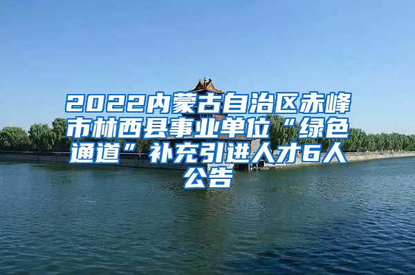 2022内蒙古自治区赤峰市林西县事业单位“绿色通道”补充引进人才6人公告