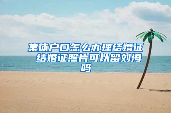 集体户口怎么办理结婚证 结婚证照片可以留刘海吗