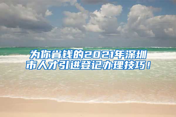 为你省钱的2021年深圳市人才引进登记办理技巧！