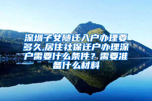 深圳子女随迁入户办理要多久,居住社保迁户办理深户需要什么条件？需要准备什么材料