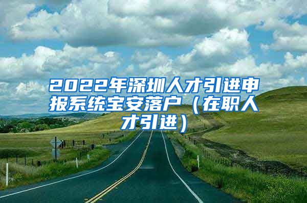 2022年深圳人才引进申报系统宝安落户（在职人才引进）