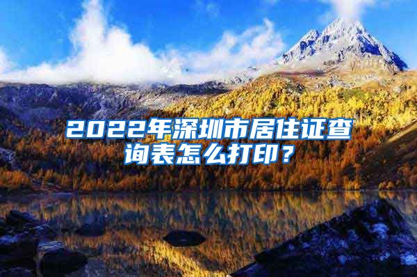 2022年深圳市居住证查询表怎么打印？