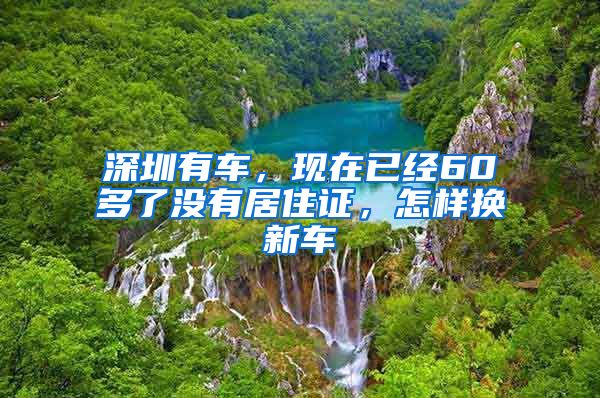 深圳有车，现在已经60多了没有居住证，怎样换新车