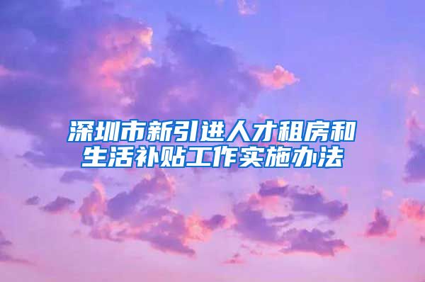 深圳市新引进人才租房和生活补贴工作实施办法