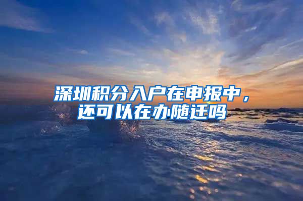 深圳积分入户在申报中，还可以在办随迁吗