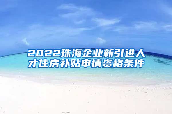 2022珠海企业新引进人才住房补贴申请资格条件