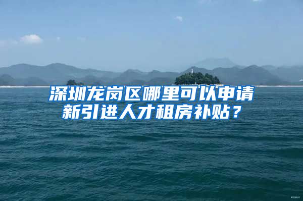 深圳龙岗区哪里可以申请新引进人才租房补贴？