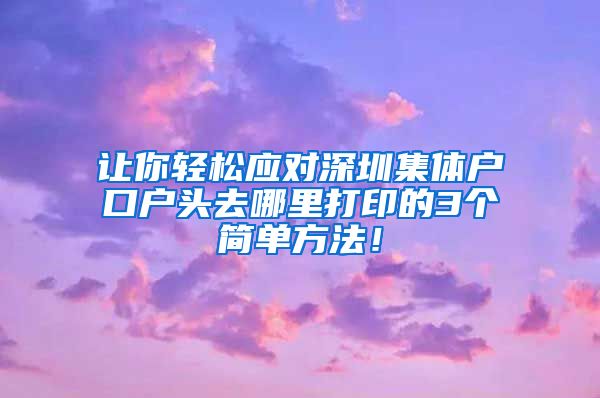 让你轻松应对深圳集体户口户头去哪里打印的3个简单方法！