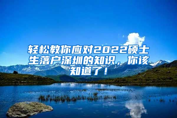 轻松教你应对2022硕士生落户深圳的知识，你该知道了！