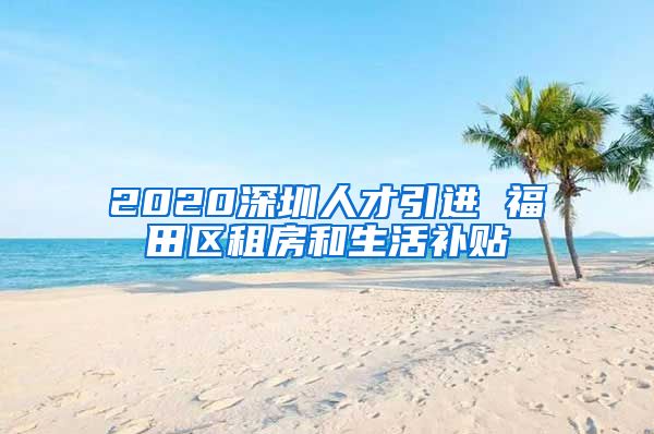 2020深圳人才引进 福田区租房和生活补贴