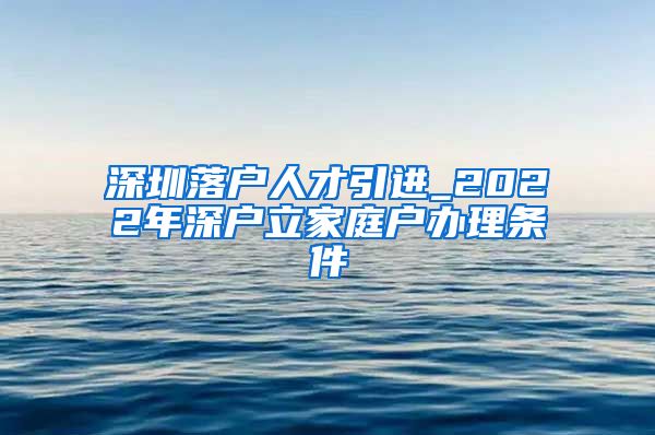 深圳落户人才引进_2022年深户立家庭户办理条件