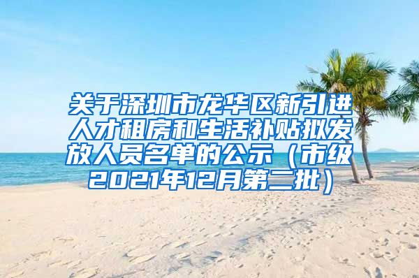 关于深圳市龙华区新引进人才租房和生活补贴拟发放人员名单的公示（市级2021年12月第二批）