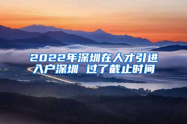 2022年深圳在人才引进入户深圳 过了截止时间