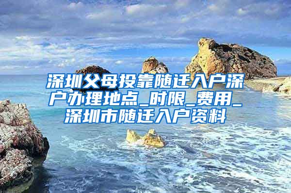 深圳父母投靠随迁入户深户办理地点_时限_费用_深圳市随迁入户资料