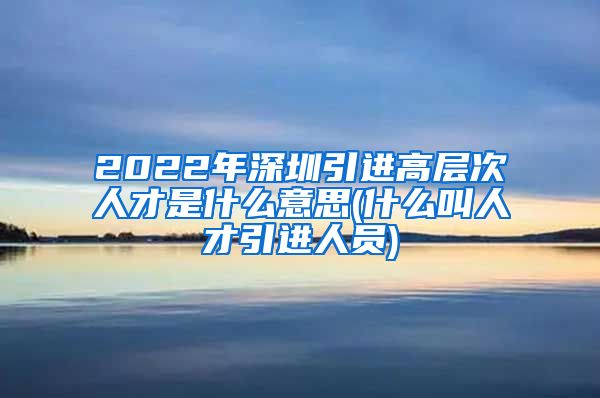 2022年深圳引进高层次人才是什么意思(什么叫人才引进人员)