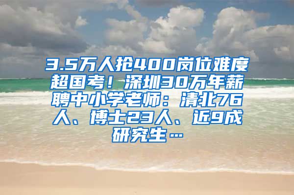 3.5万人抢400岗位难度超国考！深圳30万年薪聘中小学老师：清北76人、博士23人、近9成研究生…