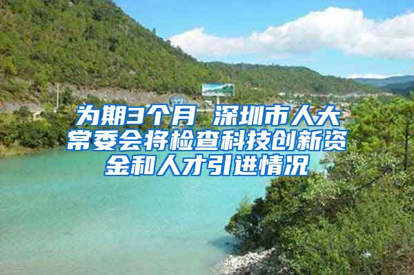 为期3个月 深圳市人大常委会将检查科技创新资金和人才引进情况