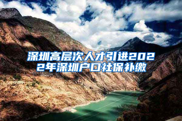 深圳高层次人才引进2022年深圳户口社保补缴