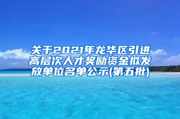 关于2021年龙华区引进高层次人才奖励资金拟发放单位名单公示(第五批)