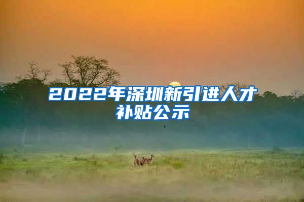 2022年深圳新引进人才补贴公示