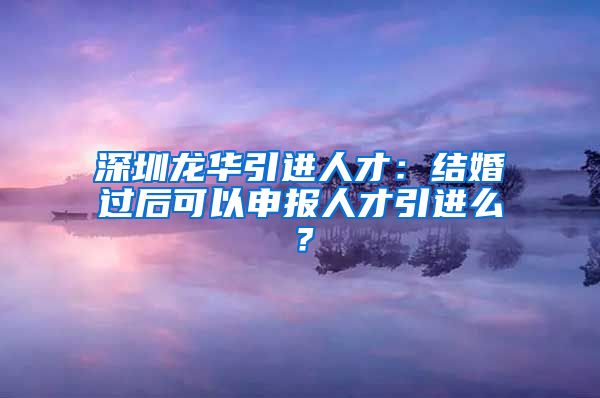 深圳龙华引进人才：结婚过后可以申报人才引进么？