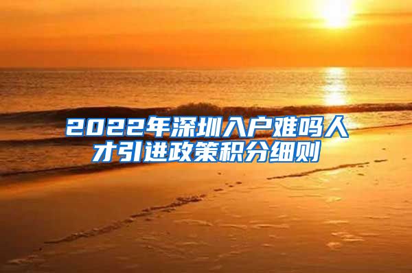 2022年深圳入户难吗人才引进政策积分细则