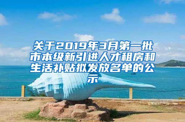 关于2019年3月第一批市本级新引进人才租房和生活补贴拟发放名单的公示