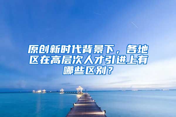 原创新时代背景下，各地区在高层次人才引进上有哪些区别？