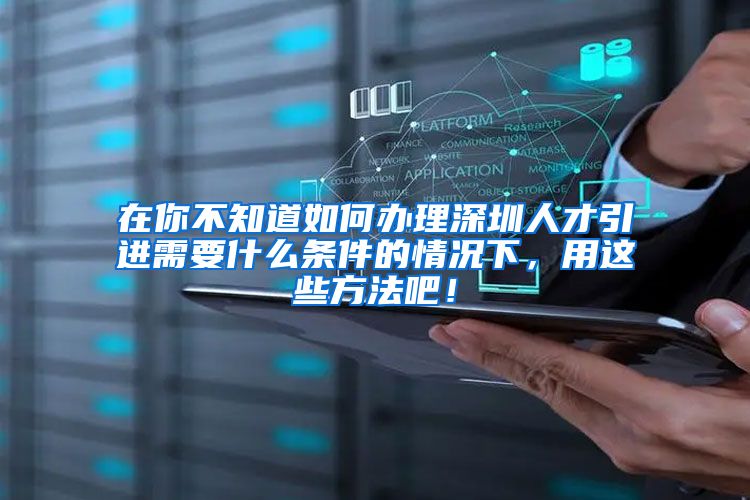 在你不知道如何办理深圳人才引进需要什么条件的情况下，用这些方法吧！