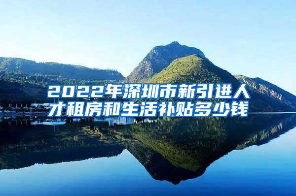 2022年深圳市新引进人才租房和生活补贴多少钱