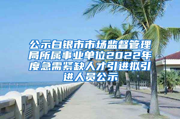 公示白银市市场监督管理局所属事业单位2022年度急需紧缺人才引进拟引进人员公示