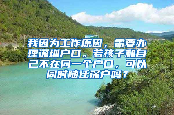 我因为工作原因，需要办理深圳户口。若孩子和自己不在同一个户口，可以同时随迁深户吗？