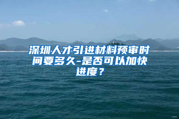 深圳人才引进材料预审时间要多久-是否可以加快进度？