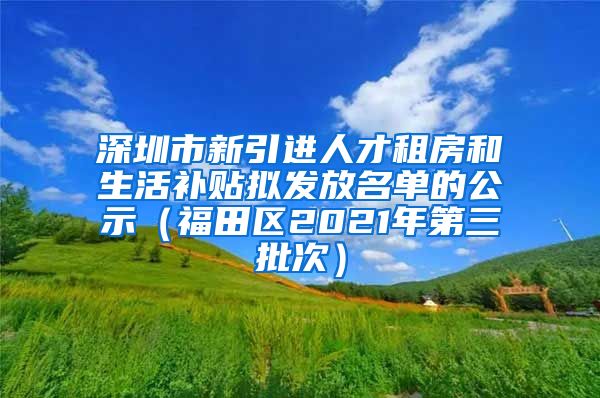 深圳市新引进人才租房和生活补贴拟发放名单的公示（福田区2021年第三批次）