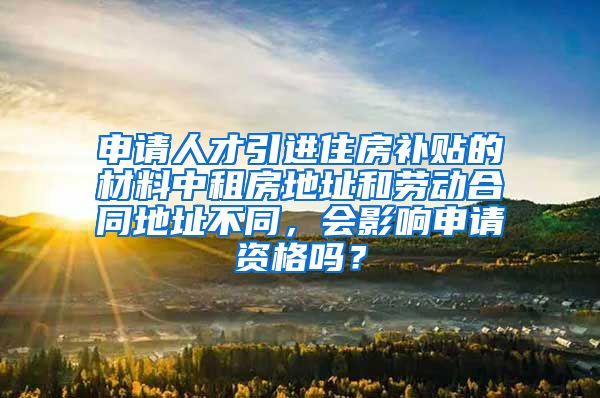 申请人才引进住房补贴的材料中租房地址和劳动合同地址不同，会影响申请资格吗？