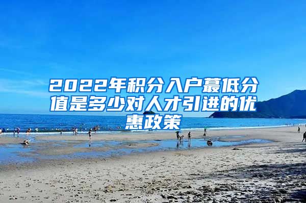 2022年积分入户蕞低分值是多少对人才引进的优惠政策