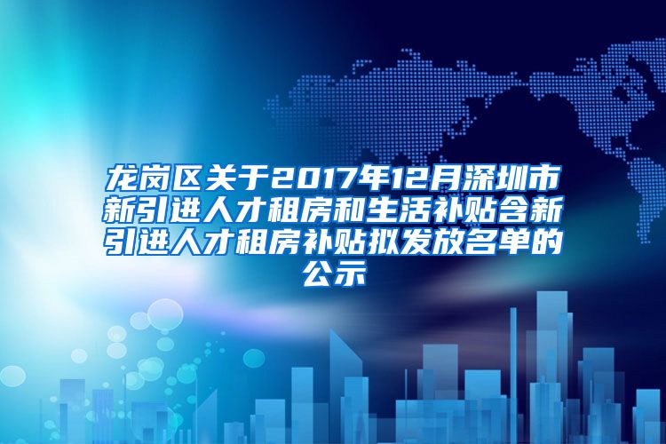 龙岗区关于2017年12月深圳市新引进人才租房和生活补贴含新引进人才租房补贴拟发放名单的公示