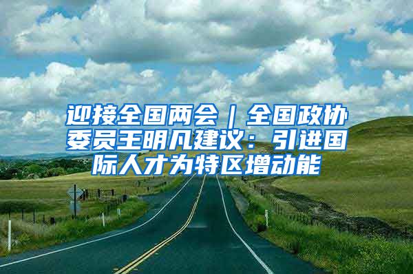 迎接全国两会｜全国政协委员王明凡建议：引进国际人才为特区增动能