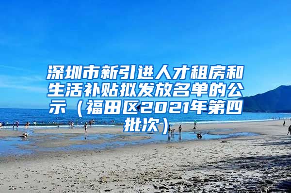 深圳市新引进人才租房和生活补贴拟发放名单的公示（福田区2021年第四批次）