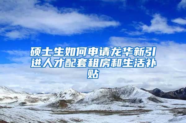 硕士生如何申请龙华新引进人才配套租房和生活补贴