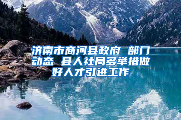 济南市商河县政府 部门动态 县人社局多举措做好人才引进工作