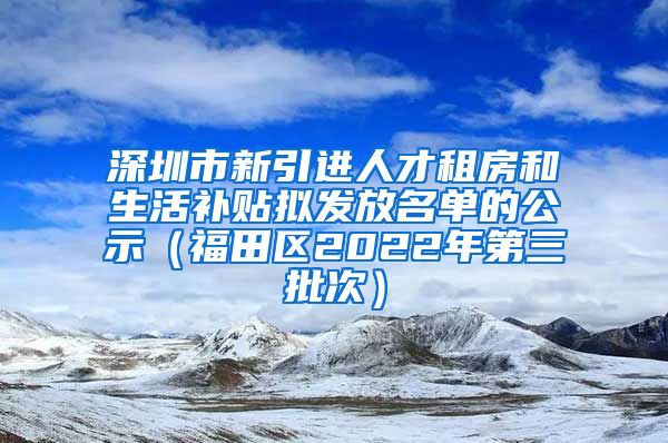 深圳市新引进人才租房和生活补贴拟发放名单的公示（福田区2022年第三批次）